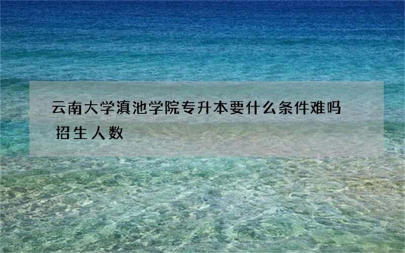 云南大学滇池学院专升本要什么条件难吗 招生人数